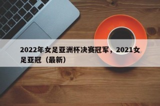 2022年女足亚洲杯决赛冠军，2021女足亚冠（最新）