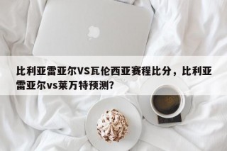 比利亚雷亚尔VS瓦伦西亚赛程比分，比利亚雷亚尔vs莱万特预测？
