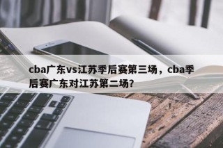 cba广东vs江苏季后赛第三场，cba季后赛广东对江苏第二场？