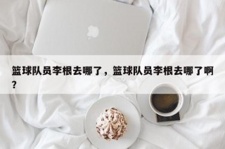 篮球队员李根去哪了，篮球队员李根去哪了啊？