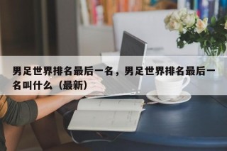 男足世界排名最后一名，男足世界排名最后一名叫什么（最新）