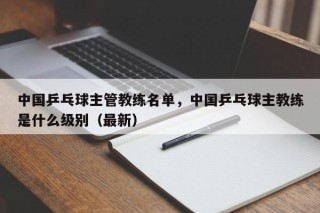 中国乒乓球主管教练名单，中国乒乓球主教练是什么级别（最新）