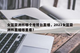女篮亚洲杯哪个电视台直播，2021女篮亚洲杯直播哪里看？