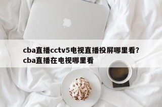 cba直播cctv5电视直播投屏哪里看？cba直播在电视哪里看