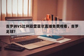 吉罗纳VS比利亚雷亚尔直播免费观看，吉罗足球？