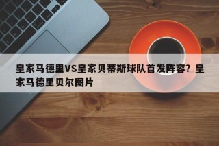 皇家马德里VS皇家贝蒂斯球队首发阵容？皇家马德里贝尔图片