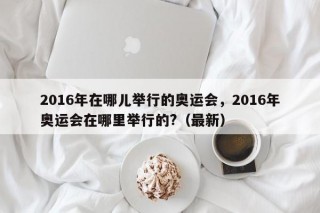 2016年在哪儿举行的奥运会，2016年奥运会在哪里举行的?（最新）
