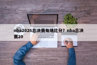 nba2026总决赛每场比分？nba总决赛20
