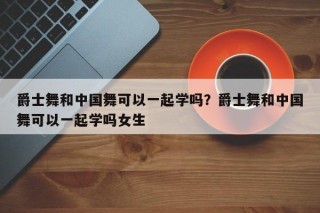 爵士舞和中国舞可以一起学吗？爵士舞和中国舞可以一起学吗女生