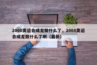 2008奥运会成龙做什么了，2008奥运会成龙做什么了啊（最新）