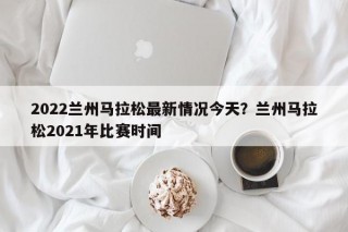 2022兰州马拉松最新情况今天？兰州马拉松2021年比赛时间