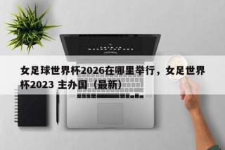 女足球世界杯2026在哪里举行，女足世界杯2023 主办国（最新）