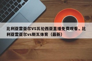 比利亚雷亚尔VS瓦伦西亚直播免费观看，比利亚雷亚尔vs斯瓦体育（最新）