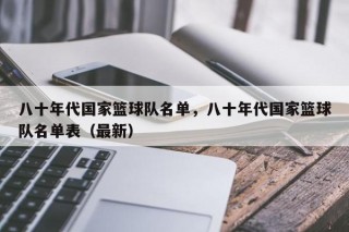 八十年代国家篮球队名单，八十年代国家篮球队名单表（最新）