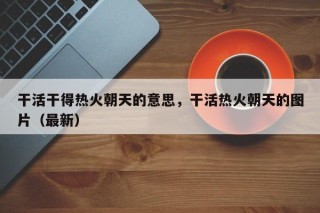 干活干得热火朝天的意思，干活热火朝天的图片（最新）