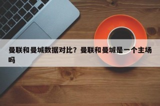 曼联和曼城数据对比？曼联和曼城是一个主场吗