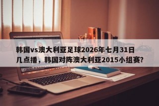 韩国vs澳大利亚足球2026年七月31日几点播，韩国对阵澳大利亚2015小组赛？
