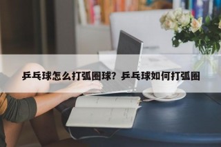 乒乓球怎么打弧圈球？乒乓球如何打弧圈