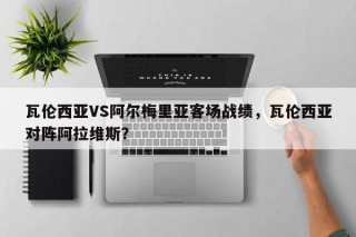 瓦伦西亚VS阿尔梅里亚客场战绩，瓦伦西亚对阵阿拉维斯？
