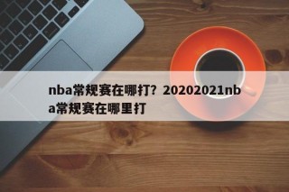 nba常规赛在哪打？20202021nba常规赛在哪里打