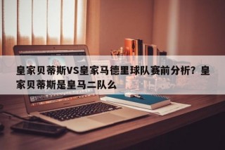 皇家贝蒂斯VS皇家马德里球队赛前分析？皇家贝蒂斯是皇马二队么