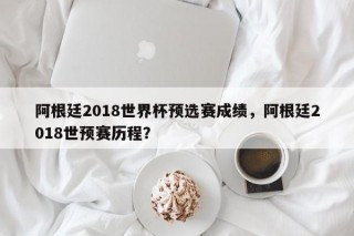 阿根廷2018世界杯预选赛成绩，阿根廷2018世预赛历程？