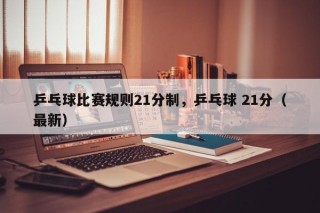 乒乓球比赛规则21分制，乒乓球 21分（最新）