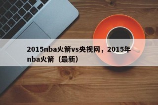 2015nba火箭vs央视网，2015年nba火箭（最新）