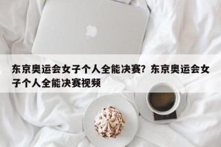 东京奥运会女子个人全能决赛？东京奥运会女子个人全能决赛视频
