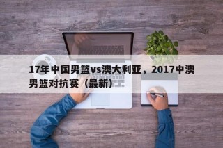 17年中国男篮vs澳大利亚，2017中澳男篮对抗赛（最新）