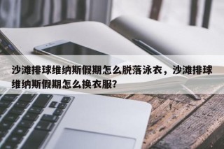 沙滩排球维纳斯假期怎么脱落泳衣，沙滩排球维纳斯假期怎么换衣服？