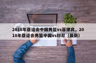 2018年亚运会中国男篮vs菲律宾，2018年亚运会男篮中国vs印尼（最新）