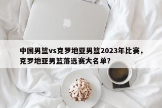 中国男篮vs克罗地亚男篮2023年比赛，克罗地亚男篮落选赛大名单？