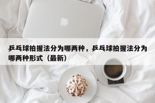 乒乓球拍握法分为哪两种，乒乓球拍握法分为哪两种形式（最新）