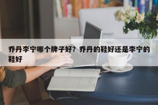 乔丹李宁哪个牌子好？乔丹的鞋好还是李宁的鞋好