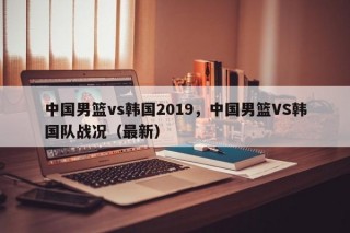 中国男篮vs韩国2019，中国男篮VS韩国队战况（最新）