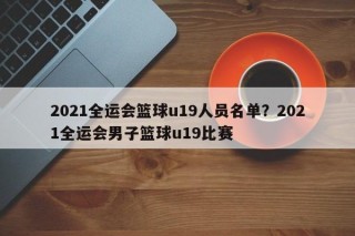 2021全运会篮球u19人员名单？2021全运会男子篮球u19比赛