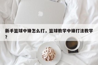 新手篮球中锋怎么打，篮球教学中锋打法教学？