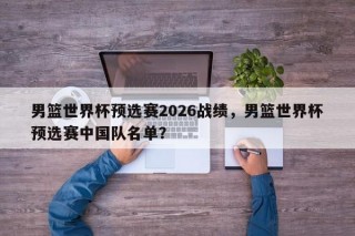 男篮世界杯预选赛2026战绩，男篮世界杯预选赛中国队名单？