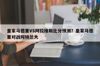 皇家马德里VS阿拉维斯比分预测？皇家马德里对战阿特兰大