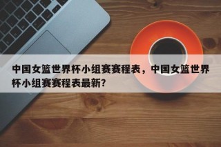 中国女篮世界杯小组赛赛程表，中国女篮世界杯小组赛赛程表最新？