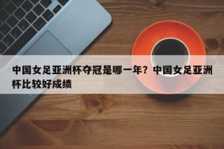 中国女足亚洲杯夺冠是哪一年？中国女足亚洲杯比较好成绩