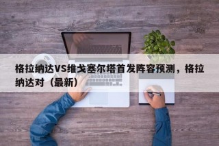 格拉纳达VS维戈塞尔塔首发阵容预测，格拉纳达对（最新）