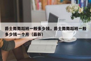爵士舞舞蹈班一般多少钱，爵士舞舞蹈班一般多少钱一个月（最新）
