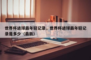 世界杯进球最年轻记录，世界杯进球最年轻记录是多少（最新）