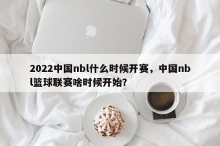 2022中国nbl什么时候开赛，中国nbl篮球联赛啥时候开始？