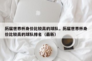历届世界杯身价比较高的球队，历届世界杯身价比较高的球队排名（最新）