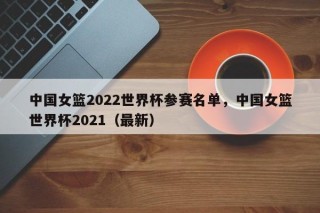 中国女篮2022世界杯参赛名单，中国女篮世界杯2021（最新）