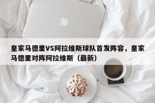 皇家马德里VS阿拉维斯球队首发阵容，皇家马德里对阵阿拉维斯（最新）