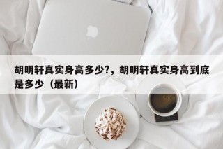 胡明轩真实身高多少?，胡明轩真实身高到底是多少（最新）